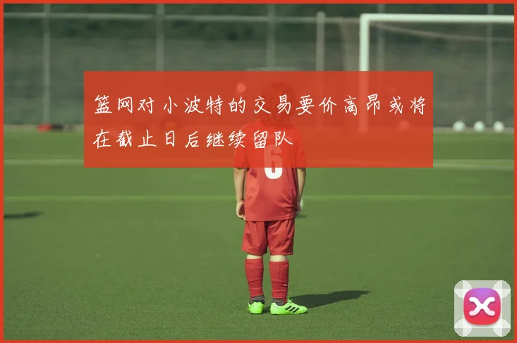 篮网对小波特的交易要价高昂或将在截止日后继续留队