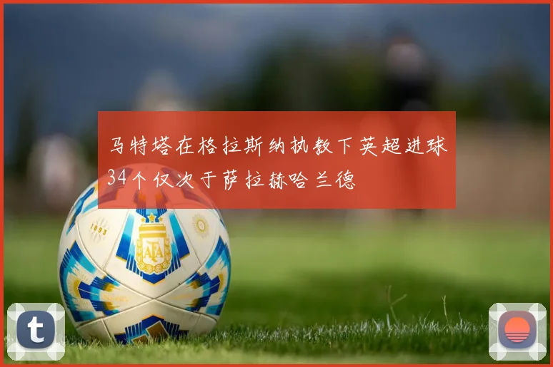 马特塔在格拉斯纳执教下英超进球34个仅次于萨拉赫哈兰德