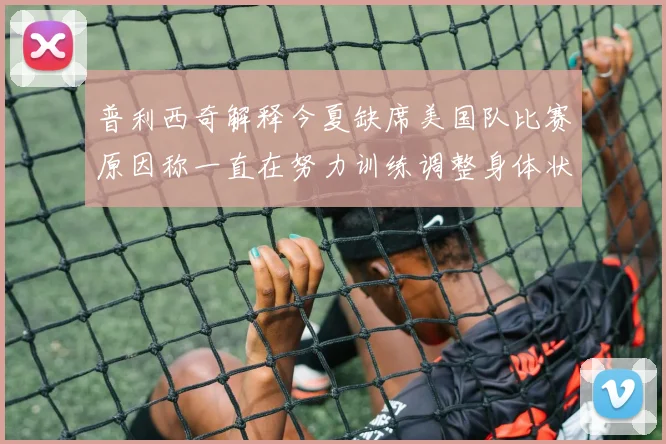 普利西奇解释今夏缺席美国队比赛原因称一直在努力训练调整身体状态