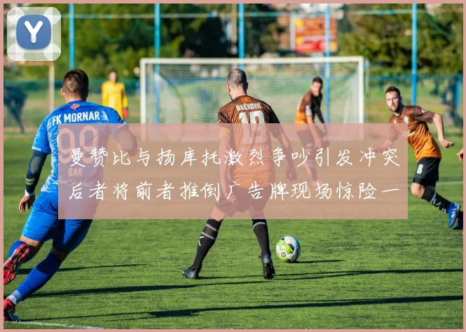 曼赞比与扬库托激烈争吵引发冲突后者将前者推倒广告牌现场惊险一幕