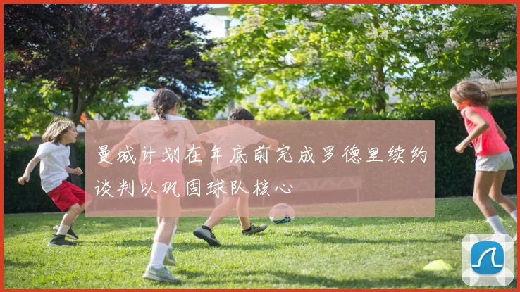 曼城计划在年底前完成罗德里续约谈判以巩固球队核心