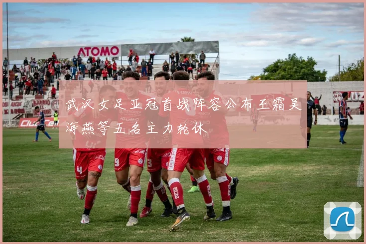 武汉女足亚冠首战阵容公布王霜吴海燕等五名主力轮休