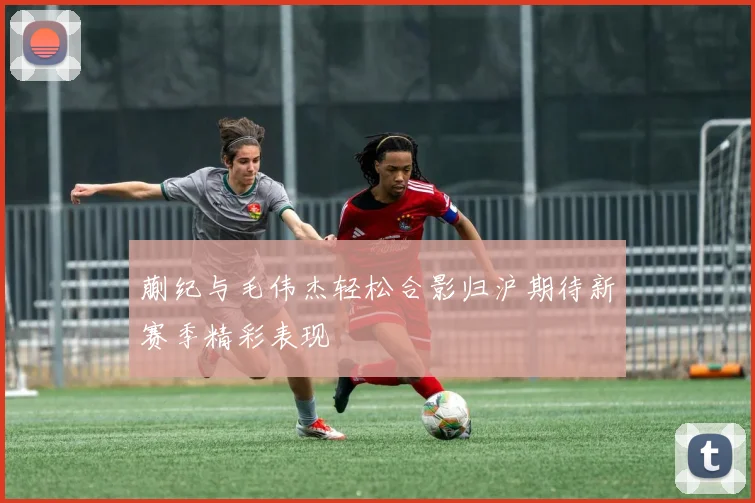 蒯纪与毛伟杰轻松合影归沪期待新赛季精彩表现