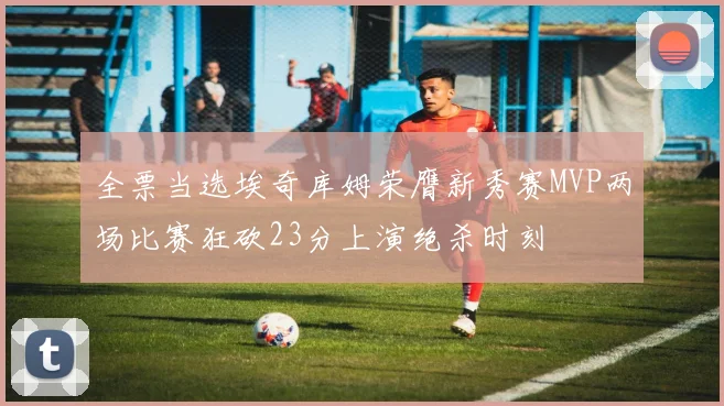 全票当选埃奇库姆荣膺新秀赛MVP两场比赛狂砍23分上演绝杀时刻