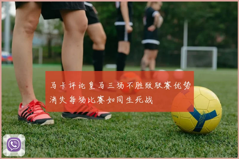 马卡评论皇马三场不胜致联赛优势消失每场比赛如同生死战