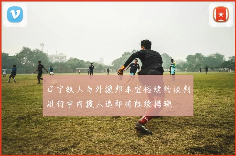 辽宁铁人与外援邦本宜裕续约谈判进行中内援人选即将陆续揭晓