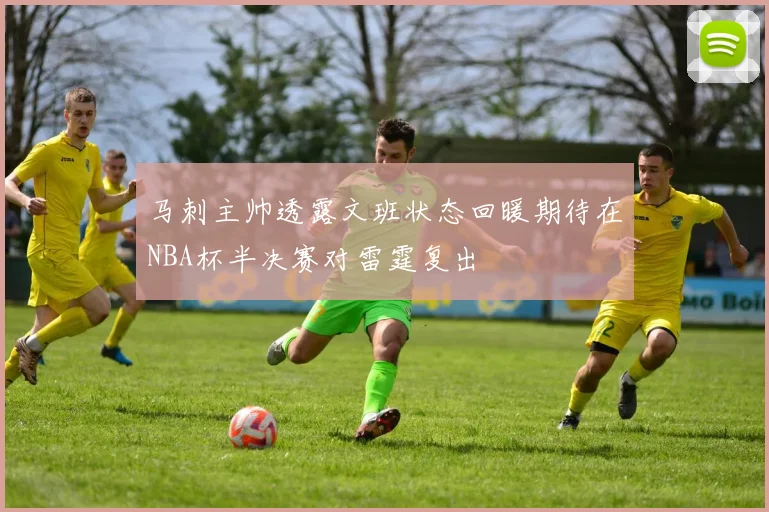 马刺主帅透露文班状态回暖期待在NBA杯半决赛对雷霆复出