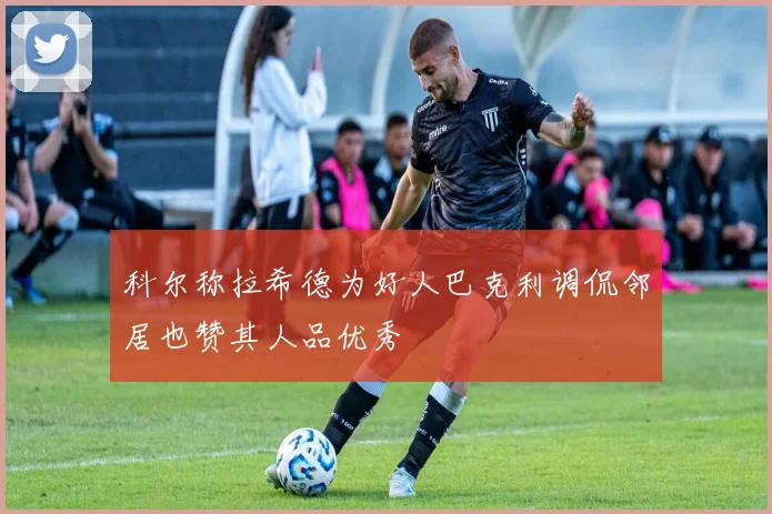 科尔称拉希德为好人巴克利调侃邻居也赞其人品优秀