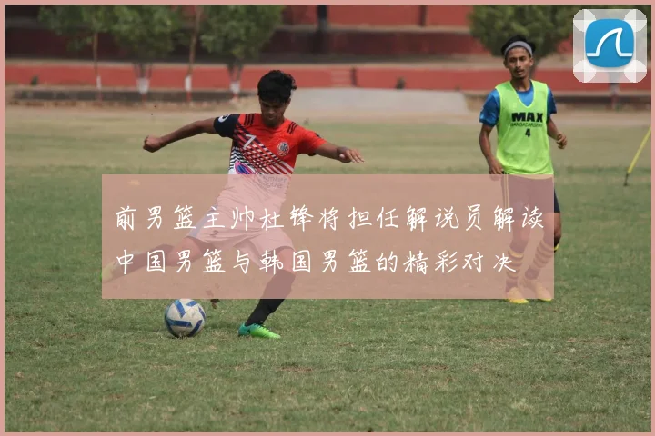 前男篮主帅杜锋将担任解说员解读中国男篮与韩国男篮的精彩对决